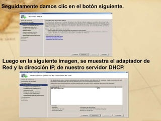 Seguidamente damos clic en el botón siguiente.
Luego en la siguiente imagen, se muestra el adaptador de
Red y la dirección IP, de nuestro servidor DHCP.
 
