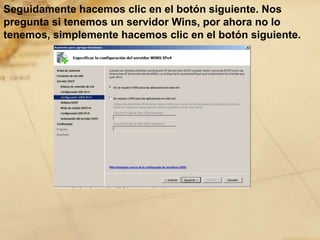 Seguidamente hacemos clic en el botón siguiente. Nos
pregunta si tenemos un servidor Wins, por ahora no lo
tenemos, simplemente hacemos clic en el botón siguiente.
 