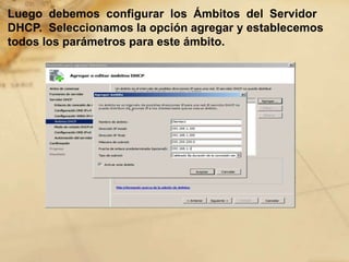 Luego debemos configurar los Ámbitos del Servidor
DHCP. Seleccionamos la opción agregar y establecemos
todos los parámetros para este ámbito.
 