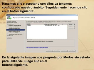 Hacemos clic e aceptar y con ellos ya tenemos
configurado nuestro ámbito. Seguidamente hacemos clic
en el botón siguiente:
En la siguiente imagen nos pregunta por Modos sin estado
para DHCPv6. Luego clic en el
botono siguiente.
 