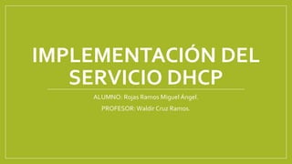 IMPLEMENTACIÓN DEL
SERVICIO DHCP
ALUMNO: Rojas Ramos Miguel Ángel.
PROFESOR:Waldir Cruz Ramos.
 