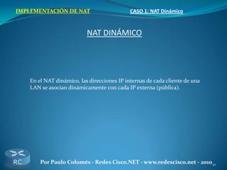 10Por Paulo Colomés - Redes Cisco.NET - www.redescisco.net - 2010
IMPLEMENTACIÓN DE NAT CASO 1: NAT Dinámico
NAT DINÁMICO
En el NAT dinámico, las direcciones IP internas de cada cliente de una
LAN se asocian dinámicamente con cada IP externa (pública).
 