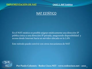 13Por Paulo Colomés - Redes Cisco.NET - www.redescisco.net - 2010
IMPLEMENTACIÓN DE NAT CASO 2: NAT Estático
NAT ESTÁTICO
En el NAT estático es posible asignar estáticamente una dirección IP
pública única a una dirección IP privada, asegurando disponibilidad y
acceso desde Internet hacia un servidor ubicado en la LAN.
Este método puede convivir con otros mecanismos de NAT
 