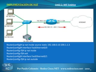 14Por Paulo Colomés - Redes Cisco.NET - www.redescisco.net - 2010
IMPLEMENTACIÓN DE NAT CASO 2: NAT Estático
Router(config)# ip nat inside source static 192.168.0.10 200.1.1.5
Router(config)# interface FastEthernet0/0
Router(config-if)# ip nat inside
Router(config-if)# exit
Router(config)# interface FastEthernet0/1
Router(config-if)# ip nat outside
 