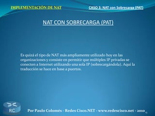 15Por Paulo Colomés - Redes Cisco.NET - www.redescisco.net - 2010
IMPLEMENTACIÓN DE NAT CASO 3: NAT con Sobrecarga (PAT)
NAT CON SOBRECARGA (PAT)
Es quizá el tipo de NAT más ampliamente utilizado hoy en las
organizaciones y consiste en permitir que múltiples IP privadas se
conecten a Internet utilizando una sola IP (sobrecargándola). Aquí la
traducción se hace en base a puertos.
 