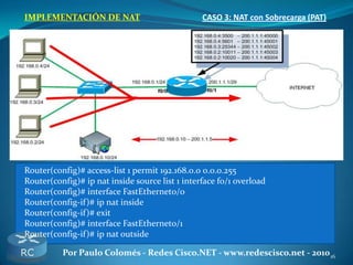 16Por Paulo Colomés - Redes Cisco.NET - www.redescisco.net - 2010
IMPLEMENTACIÓN DE NAT CASO 3: NAT con Sobrecarga (PAT)
Router(config)# access-list 1 permit 192.168.0.0 0.0.0.255
Router(config)# ip nat inside source list 1 interface f0/1 overload
Router(config)# interface FastEthernet0/0
Router(config-if)# ip nat inside
Router(config-if)# exit
Router(config)# interface FastEthernet0/1
Router(config-if)# ip nat outside
 