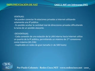 17Por Paulo Colomés - Redes Cisco.NET - www.redescisco.net - 2010
IMPLEMENTACIÓN DE NAT CASO 3: NAT con Sobrecarga (PAT)
VENTAJAS:
-Se pueden conectar N estaciones privadas a Internet utilizando
solamente una IP pública.
- Es posible ocultar la cantidad real de direcciones privadas dificultando
la tarea de un posible atacante.
-DESVENTAJAS:
- Cada conexión de una estación de la LAN interna hacia Internet utiliza
un puerto de la IP pública, permitiendo un máximo de 216 conexiones
como máximo (65.536)
- Inaplicable en redes de gran tamaño (+ de 500 hosts)
 