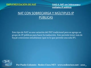 18Por Paulo Colomés - Redes Cisco.NET - www.redescisco.net - 2010
IMPLEMENTACIÓN DE NAT CASO 4: NAT con Sobrecarga y
múltiples IP públicas
NAT CON SOBRECARGA Y MÚLTIPLES IP
PÚBLICAS
Este tipo de NAT es una variación del PAT tradicional pero se agrega un
grupo de IP públicas para hacer la traducción. Esto permite tener más de
65536 conexiones simultáneas (que es lo que permite una sola IP).
 