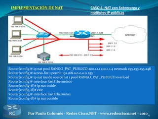 19Por Paulo Colomés - Redes Cisco.NET - www.redescisco.net - 2010
IMPLEMENTACIÓN DE NAT CASO 4: NAT con Sobrecarga y
múltiples IP públicas
Router(config)# ip nat pool RANGO_PAT_PUBLICO 200.1.1.1 200.1.1.4 netmask 255.255.255.248
Router(config)# access-list 1 permit 192.168.0.0 0.0.0.255
Router(config)# ip nat inside source list 1 pool RANGO_PAT_PUBLICO overload
Router(config)# interface FastEthernet0/0
Router(config-if)# ip nat inside
Router(config-if)# exit
Router(config)# interface FastEthernet0/1
Router(config-if)# ip nat outside
 