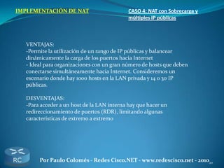 20Por Paulo Colomés - Redes Cisco.NET - www.redescisco.net - 2010
IMPLEMENTACIÓN DE NAT CASO 4: NAT con Sobrecarga y
múltiples IP públicas
VENTAJAS:
-Permite la utilización de un rango de IP públicas y balancear
dinámicamente la carga de los puertos hacia Internet
- Ideal para organizaciones con un gran número de hosts que deben
conectarse simultáneamente hacia Internet. Consideremos un
escenario donde hay 1000 hosts en la LAN privada y 14 o 30 IP
públicas.
DESVENTAJAS:
-Para acceder a un host de la LAN interna hay que hacer un
redireccionamiento de puertos (RDR), limitando algunas
características de extremo a extremo
 