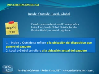 23Por Paulo Colomés - Redes Cisco.NET - www.redescisco.net - 2010
IMPLEMENTACIÓN DE NAT
Inside, Outside, Local, Global
Cuando quieras saber si una IP corresponde a
Inside local, Inside Global, Outside Local u
Outside Global, recuerda lo siguiente:
1. Inside u Outside se refiere a la ubicación del dispositivo que
generó el paquete
2. Local o Global se refiere a la ubicación actual del paquete
 