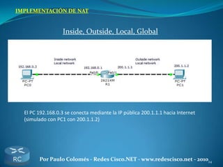 24Por Paulo Colomés - Redes Cisco.NET - www.redescisco.net - 2010
IMPLEMENTACIÓN DE NAT
Inside, Outside, Local, Global
El PC 192.168.0.3 se conecta mediante la IP pública 200.1.1.1 hacia Internet
(simulado con PC1 con 200.1.1.2)
 