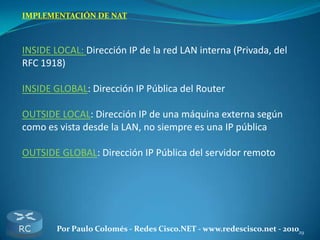 29Por Paulo Colomés - Redes Cisco.NET - www.redescisco.net - 2010
IMPLEMENTACIÓN DE NAT
INSIDE LOCAL: Dirección IP de la red LAN interna (Privada, del
RFC 1918)
INSIDE GLOBAL: Dirección IP Pública del Router
OUTSIDE LOCAL: Dirección IP de una máquina externa según
como es vista desde la LAN, no siempre es una IP pública
OUTSIDE GLOBAL: Dirección IP Pública del servidor remoto
 