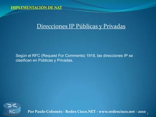 3Por Paulo Colomés - Redes Cisco.NET - www.redescisco.net - 2010
IMPLEMENTACIÓN DE NAT
Direcciones IP Públicas y Privadas
Según el RFC (Request For Comments) 1918, las direcciones IP se
clasifican en Públicas y Privadas.
 