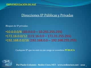 4Por Paulo Colomés - Redes Cisco.NET - www.redescisco.net - 2010
IMPLEMENTACIÓN DE NAT
Direcciones IP Públicas y Privadas
Bloques de IP privadas:
•10.0.0.0/8 (10.0.0.0 – 10.255.255.255)
•172.16.0.0/12 (172.16.0.0 – 172.31.255.255)
•192.168.0.0/16 (192.168.0.0 – 192.168.255.255)
Cualquier IP que no esté en ese rango se considera PÚBLICA
 