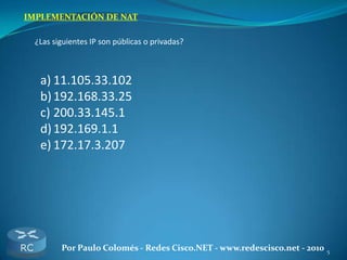 5Por Paulo Colomés - Redes Cisco.NET - www.redescisco.net - 2010
IMPLEMENTACIÓN DE NAT
¿Las siguientes IP son públicas o privadas?
a) 11.105.33.102
b)192.168.33.25
c) 200.33.145.1
d)192.169.1.1
e) 172.17.3.207
 