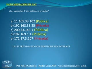 6Por Paulo Colomés - Redes Cisco.NET - www.redescisco.net - 2010
IMPLEMENTACIÓN DE NAT
¿Las siguientes IP son públicas o privadas?
a) 11.105.33.102 (Pública)
b)192.168.33.25 (Privada)
c) 200.33.145.1 (Pública)
d)192.169.1.1 (Pública)
e) 172.17.3.207 (Privada)
LAS IP PRIVADAS NO SON ENRUTABLES EN INTERNET
 