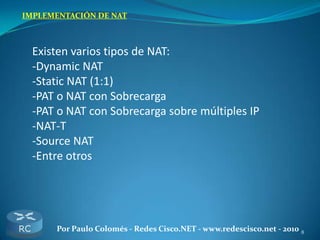 8Por Paulo Colomés - Redes Cisco.NET - www.redescisco.net - 2010
IMPLEMENTACIÓN DE NAT
Existen varios tipos de NAT:
-Dynamic NAT
-Static NAT (1:1)
-PAT o NAT con Sobrecarga
-PAT o NAT con Sobrecarga sobre múltiples IP
-NAT-T
-Source NAT
-Entre otros
 