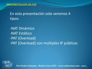 9Por Paulo Colomés - Redes Cisco.NET - www.redescisco.net - 2010
IMPLEMENTACIÓN DE NAT
En esta presentación solo veremos 4
tipos:
-NAT Dinámico
-NAT Estático
-PAT (Overload)
-PAT (Overload) con múltiples IP públicas
 