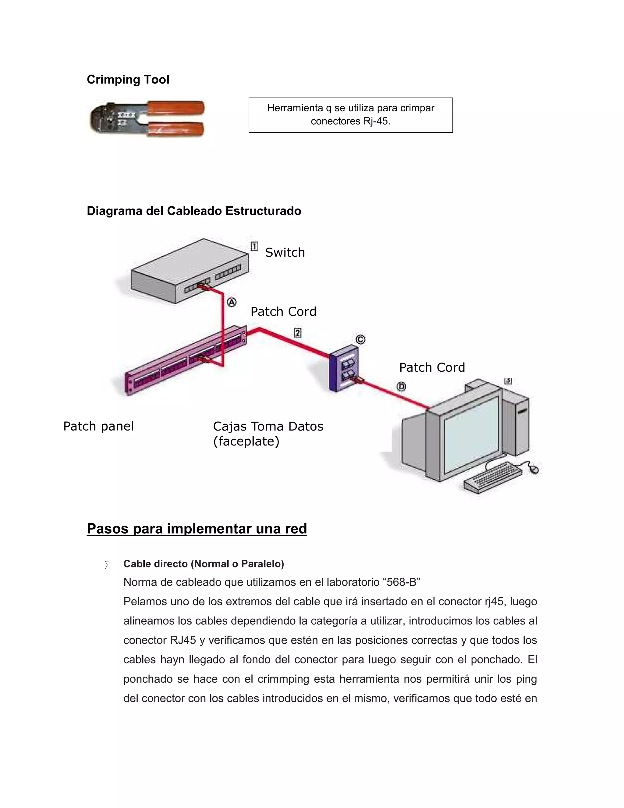 Crimping Tool
Diagrama del Cableado Estructurado
Pasos para implementar una red
 Cable directo (Normal o Paralelo)
Norma de cableado que utilizamos en el laboratorio “568-B”
Pelamos uno de los extremos del cable que irá insertado en el conector rj45, luego
alineamos los cables dependiendo la categoría a utilizar, introducimos los cables al
conector RJ45 y verificamos que estén en las posiciones correctas y que todos los
cables hayn llegado al fondo del conector para luego seguir con el ponchado. El
ponchado se hace con el crimmping esta herramienta nos permitirá unir los ping
del conector con los cables introducidos en el mismo, verificamos que todo esté en
Switch
Patch panel Cajas Toma Datos
(faceplate)
Patch Cord
Patch Cord
Herramienta q se utiliza para crimpar
conectores Rj-45.
 
