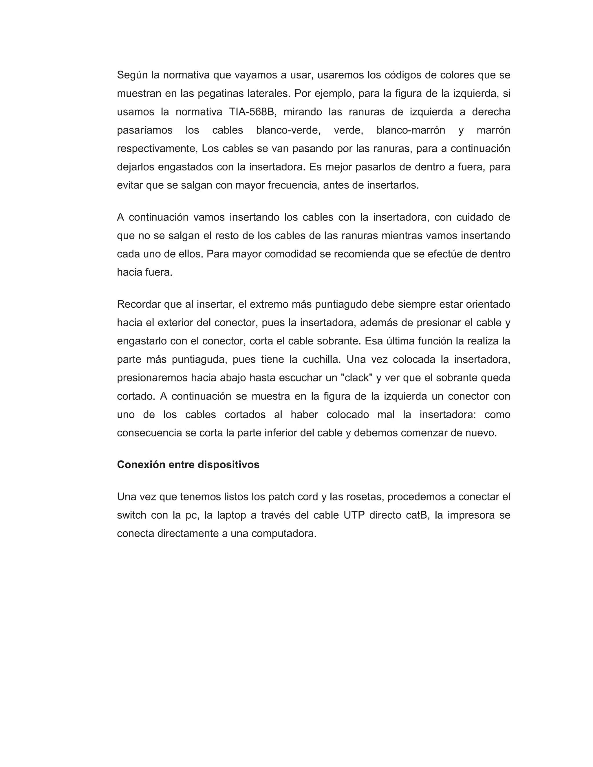Según la normativa que vayamos a usar, usaremos los códigos de colores que se
muestran en las pegatinas laterales. Por ejemplo, para la figura de la izquierda, si
usamos la normativa TIA-568B, mirando las ranuras de izquierda a derecha
pasaríamos los cables blanco-verde, verde, blanco-marrón y marrón
respectivamente, Los cables se van pasando por las ranuras, para a continuación
dejarlos engastados con la insertadora. Es mejor pasarlos de dentro a fuera, para
evitar que se salgan con mayor frecuencia, antes de insertarlos.
A continuación vamos insertando los cables con la insertadora, con cuidado de
que no se salgan el resto de los cables de las ranuras mientras vamos insertando
cada uno de ellos. Para mayor comodidad se recomienda que se efectúe de dentro
hacia fuera.
Recordar que al insertar, el extremo más puntiagudo debe siempre estar orientado
hacia el exterior del conector, pues la insertadora, además de presionar el cable y
engastarlo con el conector, corta el cable sobrante. Esa última función la realiza la
parte más puntiaguda, pues tiene la cuchilla. Una vez colocada la insertadora,
presionaremos hacia abajo hasta escuchar un "clack" y ver que el sobrante queda
cortado. A continuación se muestra en la figura de la izquierda un conector con
uno de los cables cortados al haber colocado mal la insertadora: como
consecuencia se corta la parte inferior del cable y debemos comenzar de nuevo.
Conexión entre dispositivos
Una vez que tenemos listos los patch cord y las rosetas, procedemos a conectar el
switch con la pc, la laptop a través del cable UTP directo catB, la impresora se
conecta directamente a una computadora.
 