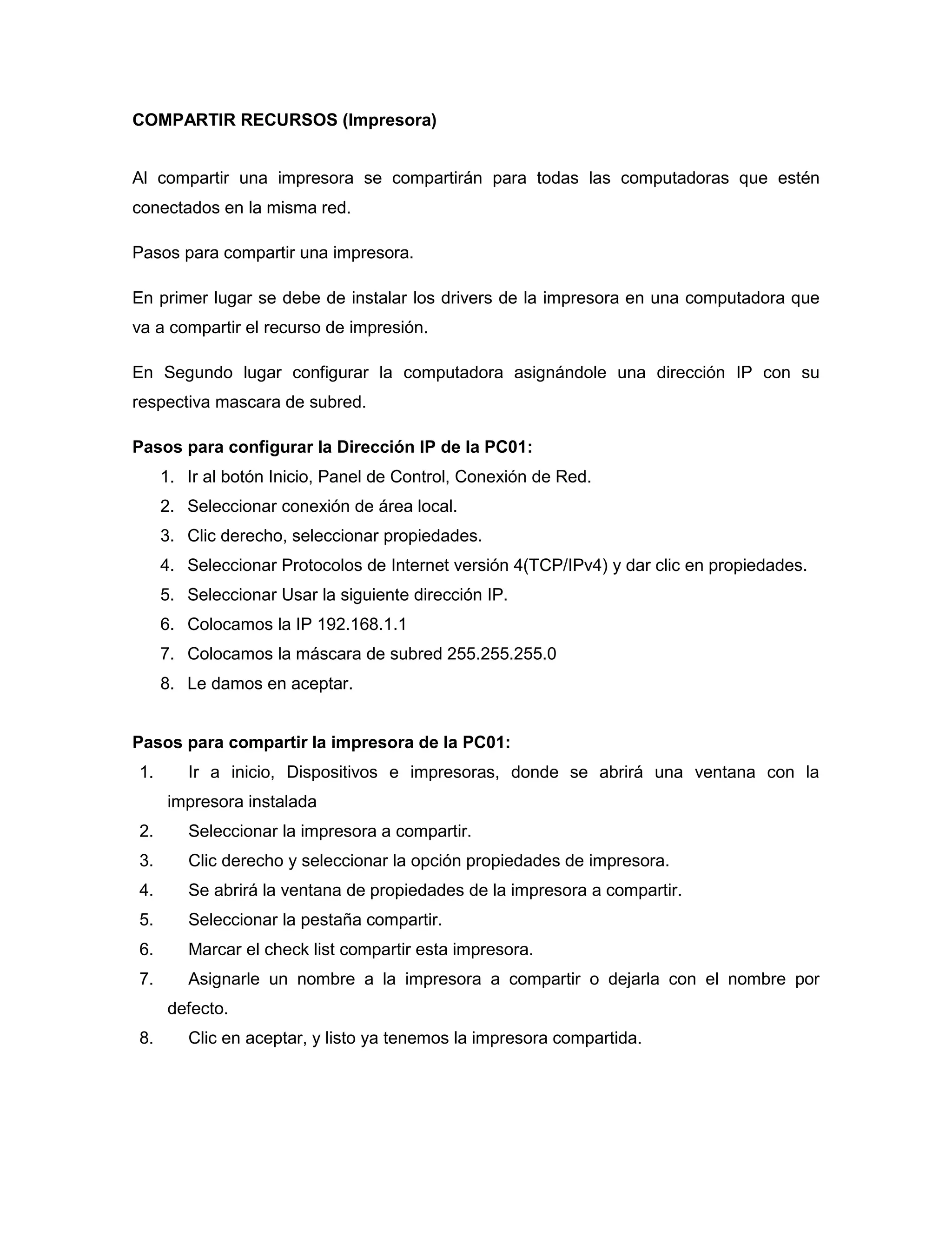 COMPARTIR RECURSOS (Impresora)
Al compartir una impresora se compartirán para todas las computadoras que estén
conectados en la misma red.
Pasos para compartir una impresora.
En primer lugar se debe de instalar los drivers de la impresora en una computadora que
va a compartir el recurso de impresión.
En Segundo lugar configurar la computadora asignándole una dirección IP con su
respectiva mascara de subred.
Pasos para configurar la Dirección IP de la PC01:
1. Ir al botón Inicio, Panel de Control, Conexión de Red.
2. Seleccionar conexión de área local.
3. Clic derecho, seleccionar propiedades.
4. Seleccionar Protocolos de Internet versión 4(TCP/IPv4) y dar clic en propiedades.
5. Seleccionar Usar la siguiente dirección IP.
6. Colocamos la IP 192.168.1.1
7. Colocamos la máscara de subred 255.255.255.0
8. Le damos en aceptar.
Pasos para compartir la impresora de la PC01:
1. Ir a inicio, Dispositivos e impresoras, donde se abrirá una ventana con la
impresora instalada
2. Seleccionar la impresora a compartir.
3. Clic derecho y seleccionar la opción propiedades de impresora.
4. Se abrirá la ventana de propiedades de la impresora a compartir.
5. Seleccionar la pestaña compartir.
6. Marcar el check list compartir esta impresora.
7. Asignarle un nombre a la impresora a compartir o dejarla con el nombre por
defecto.
8. Clic en aceptar, y listo ya tenemos la impresora compartida.
 