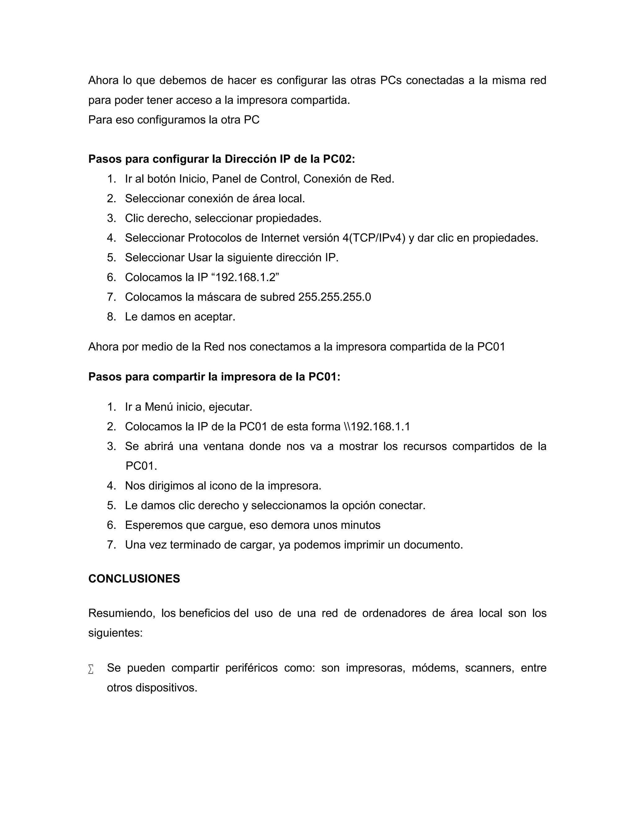 Ahora lo que debemos de hacer es configurar las otras PCs conectadas a la misma red
para poder tener acceso a la impresora compartida.
Para eso configuramos la otra PC
Pasos para configurar la Dirección IP de la PC02:
1. Ir al botón Inicio, Panel de Control, Conexión de Red.
2. Seleccionar conexión de área local.
3. Clic derecho, seleccionar propiedades.
4. Seleccionar Protocolos de Internet versión 4(TCP/IPv4) y dar clic en propiedades.
5. Seleccionar Usar la siguiente dirección IP.
6. Colocamos la IP “192.168.1.2”
7. Colocamos la máscara de subred 255.255.255.0
8. Le damos en aceptar.
Ahora por medio de la Red nos conectamos a la impresora compartida de la PC01
Pasos para compartir la impresora de la PC01:
1. Ir a Menú inicio, ejecutar.
2. Colocamos la IP de la PC01 de esta forma 192.168.1.1
3. Se abrirá una ventana donde nos va a mostrar los recursos compartidos de la
PC01.
4. Nos dirigimos al icono de la impresora.
5. Le damos clic derecho y seleccionamos la opción conectar.
6. Esperemos que cargue, eso demora unos minutos
7. Una vez terminado de cargar, ya podemos imprimir un documento.
CONCLUSIONES
Resumiendo, los beneficios del uso de una red de ordenadores de área local son los
siguientes:
 Se pueden compartir periféricos como: son impresoras, módems, scanners, entre
otros dispositivos.
 
