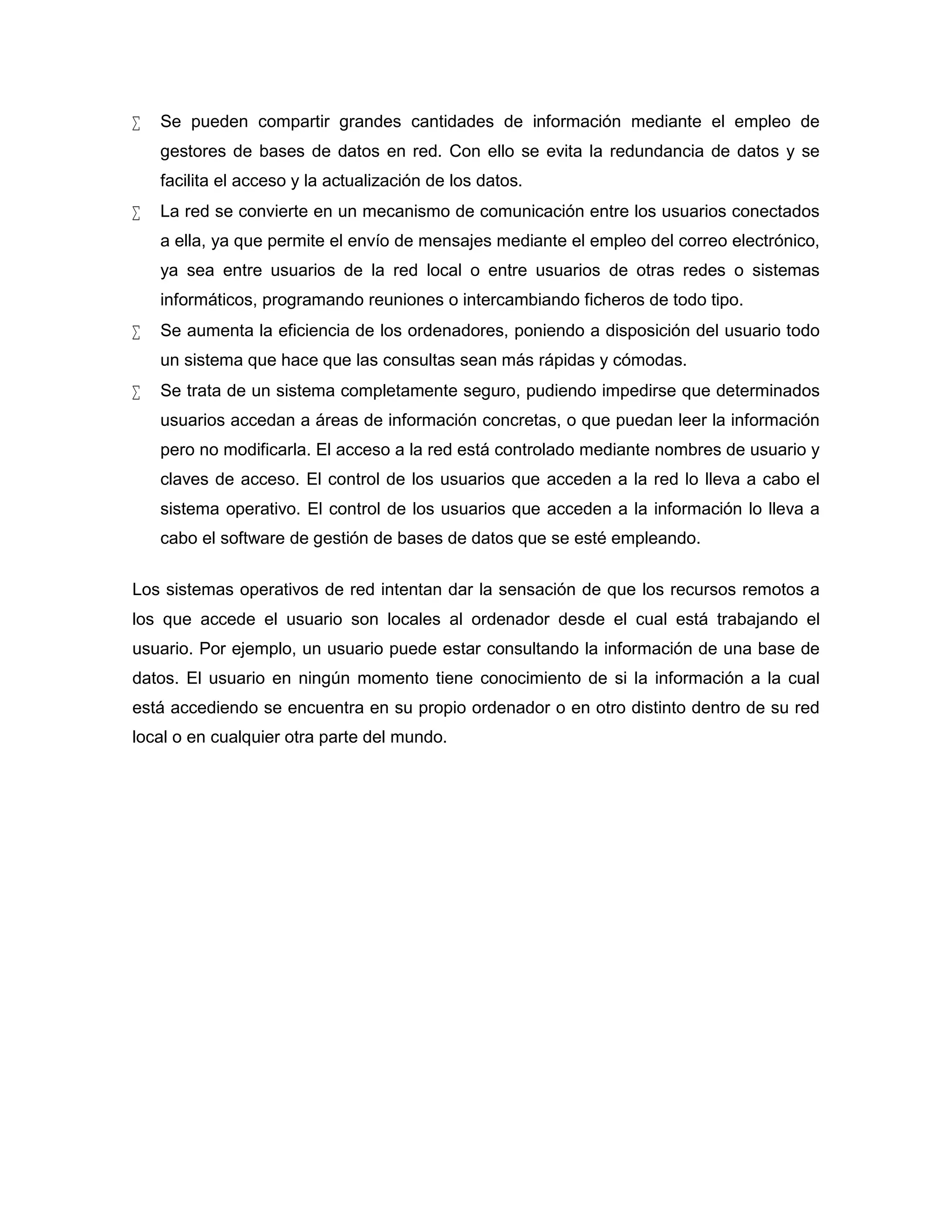  Se pueden compartir grandes cantidades de información mediante el empleo de
gestores de bases de datos en red. Con ello se evita la redundancia de datos y se
facilita el acceso y la actualización de los datos.
 La red se convierte en un mecanismo de comunicación entre los usuarios conectados
a ella, ya que permite el envío de mensajes mediante el empleo del correo electrónico,
ya sea entre usuarios de la red local o entre usuarios de otras redes o sistemas
informáticos, programando reuniones o intercambiando ficheros de todo tipo.
 Se aumenta la eficiencia de los ordenadores, poniendo a disposición del usuario todo
un sistema que hace que las consultas sean más rápidas y cómodas.
 Se trata de un sistema completamente seguro, pudiendo impedirse que determinados
usuarios accedan a áreas de información concretas, o que puedan leer la información
pero no modificarla. El acceso a la red está controlado mediante nombres de usuario y
claves de acceso. El control de los usuarios que acceden a la red lo lleva a cabo el
sistema operativo. El control de los usuarios que acceden a la información lo lleva a
cabo el software de gestión de bases de datos que se esté empleando.
Los sistemas operativos de red intentan dar la sensación de que los recursos remotos a
los que accede el usuario son locales al ordenador desde el cual está trabajando el
usuario. Por ejemplo, un usuario puede estar consultando la información de una base de
datos. El usuario en ningún momento tiene conocimiento de si la información a la cual
está accediendo se encuentra en su propio ordenador o en otro distinto dentro de su red
local o en cualquier otra parte del mundo.
 