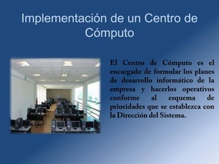 Implementación de un Centro de Cómputo El Centro de Cómputo es el encargado de formular los planes de desarrollo informático de la empresa y hacerlos operativos conforme al esquema de prioridades que se establezca con la Dirección del Sistema. 