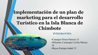 Implementación de un plan de
marketing para el desarrollo
Turístico en la Isla Blanca de
Chimbote
INTEGRANTES:
•Canaque Flores Patricia 15
•Sifuentes Curinuqui Cecilia Mireya
18
•Reyes Enrique Isabel 13
 