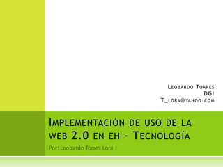 Por: Leobardo Torres Lora Implementación de uso de la web 2.0 en eh - Tecnología Leobardo Torres  DGI T_lora@yahoo.com 