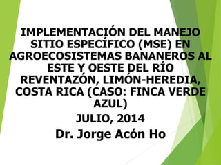 IMPLEMENTACIÓN DEL MANEJO
SITIO ESPECÍFICO (MSE) EN
AGROECOSISTEMAS BANANEROS AL
ESTE Y OESTE DEL RÍO
REVENTAZÓN, LIMÓN-HEREDIA,
COSTA RICA (CASO: FINCA VERDE
AZUL)
JULIO, 2014
Dr. Jorge Acón Ho
 