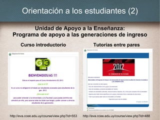 Orientación a los estudiantes (2)
Curso introductorio Tutorías entre pares
Unidad de Apoyo a la Enseñanza:
Programa de apoyo a las generaciones de ingreso
http://eva.ccee.edu.uy/course/view.php?id=553 http://eva.ccee.edu.uy/course/view.php?id=488
 