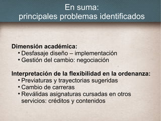En suma:
principales problemas identificados
Dimensión académica:
●
Desfasaje diseño – implementación
●
Gestión del cambio: negociación
Interpretación de la flexibilidad en la ordenanza:
●
Previaturas y trayectorias sugeridas
●
Cambio de carreras
●
Reválidas asignaturas cursadas en otros
servicios: créditos y contenidos
 