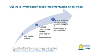 Finalidad:
Cómo y porque
funciona,
Cómo mejorar
la
implementación
Como se toman las
intervenciones,
herramientas para
su
disponibilidad y
sustentabilidad
Qué es la investigación sobre implementación de políticas?
Peters, DH. Tran, NT. Adam, T. Investigación sobre la implementación de políticas de
salud: Guía práctica. Alianza para la Investigación en Políticas y Sistemas de Salud,
Organización Mundial de la Salud, 2013. Disponible en:
https://www.who.int/alliance-hpsr/resources/Implementation_Research_SP.pdf
Intervención
probada
 