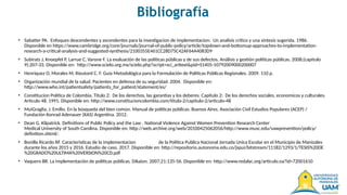Bibliografía
• Sabatier PA. Enfoques descendentes y ascendentes para la investigacion de implementacion: Un analisis critico y una sintesis sugerida. 1986.
Disponible en https://www.cambridge.org/core/journals/journal-of-public-policy/article/topdown-and-bottomup-approaches-to-implementation-
research-a-critical-analysis-and-suggested-synthesis/2100355E461CC28D75C42AF64A4083D9
• Subirats J, Knoepfel P, Larrue C, Varone F. La evaluación de las políticas públicas y de sus defectos. Análisis y gestión políticas públicas. 2008;(capitulo
9):207-33. Disponible en: http://www.scielo.org.mx/scielo.php?script=sci_arttext&pid=S1405-10792009000200007
• Henríquez O, Morales M, Rieutord C. F. Guía Metodológica para la Formulación de Políticas Públicas Regionales. 2009. 110 p.
• Organización mundial de la salud. Pacientes en defensa de su seguridad. 2004. Disponible en:
http://www.who.int/patientsafety/patients_for_patient/statement/es/
• Constitucion Politica de Colombia. Titulo 2: De los derechos, las garantias y los deberes. Capitulo 2: De los derechos sociales, economicos y culturales.
Articulo 48. 1991. Disponible en: http://www.constitucioncolombia.com/titulo-2/capitulo-2/articulo-48
• MuiGraglia, J. Emilio. En la búsqueda del bien común. Manual de políticas públicas. Buenos Aires. Asociación Civil Estudios Populares (ACEP) /
Fundación Konrad Adenauer (KAS) Argentina. 2012.
• Dean G. Kilpatrick. Definitions of Public Policy and the Law . National Violence Against Women Prevention Research Center
Medical University of South Carolina. Disponible en: http://web.archive.org/web/20100425062056/http://www.musc.edu/vawprevention/policy/
definition.shtml/.
• Bonilla Ricardo RF. Caracteristicas de la implementacion de la Politica Publica Nacional Jornada Unica Escolar en el Municipio de Manizales
durante los años 2015 y 2016. Estudio de caso. 2017. Disponible en: http://repositorio.autonoma.edu.co/jspui/bitstream/11182/1293/1/TESIS%20DE
%20GRADO%20ULTIMA%20VERSION%20CD.pdf
• Vaquero BR. La implementación de políticas públicas. Díkaion. 2007;21:135-56. Disponible en: http://www.redalyc.org/articulo.oa?id=72001610
 