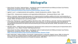 Bibliografía
• Peters David, Tran Nhan, Taghreed Adam. Investigación sobre la implementación de Políticas de Salud: Guía Práctica.
Organización mundial de la salud. 2014;26. Disponible en:
https://www.who.int/alliance-hpsr/resources/Implementation_Research_SP.pdf
• Aguilar V, Luis F. La implementación de las políticas. Estudio introductorio y edición. Mexico. 1996.
• Argyris Chris. Interpersonal competence and organizational effectiveness. Homewood, Illinois, Irwin. 1962
• Blanco L. Everardo. Aspectos organizacionales en la implementación de políticas públicas del sector social productivo: el
caso de Fideicomiso para el desarrollo de microproyectos productivos del sistema de financiamiento para el desarrollo del
Estado; SIFIDE, del Estado de San Luís de Potosí, 2010.
• Meny, Ives. Thoenig Jean. Las políticas públicas, Barcelona: Aries. 1992. En Blanco L. Everardo. Aspectos organizacionales
en la implementación de políticas públicas del sector social productivo: el caso de Fideicomiso para el desarrollo de
microproyectos productivos del sistema de financiamiento para el desarrollo del Estado; SIFIDE, del Estado de San Luís de
Potosí, 2010.
• Wendell F, Bell C. (1996) Desarrollo organizacional. Aportaciones de las ciencias de la conducta para el mejoramiento de la
organización, 5ª ed., México: Prentice- Hall Hispanoamericana
• Peters David, Tran Nhan, Taghreed Adam. Investigación sobre la implementación de Políticas de Salud: Guía Práctica.
Organización mundial de la salud. 2014;26. Disponible en:
https://www.who.int/alliance-hpsr/resources/Implementation_Research_SP.pdf
• Roth, André-Noël. Políticas Públicas. Formulación, implementación y evaluación. Bogotá, Aurora, 2006. En Muñoz M.,
Elvira I. Estudio de la implementación de política pública desde la perspectiva organizacional. El caso del proyecto
estratégico de seguridad alimentaria en el estado de Zacatecas, 2005-2013.
 