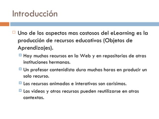Introducción Uno de los aspectos mas costosos del eLearning es la producción de recursos educativos (Objetos de Aprendizajes). Hay muchos recursos en la Web y en repositorios de otras instituciones hermanas. Un profesor contenidista dura muchas horas en producir un solo recurso. Los recursos animados e interativos son carisimos. Los videos y otros recursos pueden reutilizarse en otros contextos. 