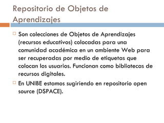 Repositorio de Objetos de Aprendizajes Son colecciones de Objetos de Aprendizajes (recursos educativos) colocadas para una comunidad académica en un ambiente Web para ser recuperadas por medio de etiquetas que colocan los usuarios. Funcionan como bibliotecas de recursos digitales. En UNIBE estamos sugiriendo en repositorio open source (DSPACE). 