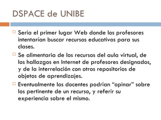 DSPACE de UNIBE Seria el primer lugar Web donde los profesores intentarían buscar recursos educativos para sus clases. Se alimentaria de los recursos del aula virtual, de los hallazgos en Internet de profesores designados, y de la interrelación con otros repositorios de objetos de aprendizajes. Eventualmente los docentes podrian “opinar” sobre los pertinente de un recurso, y referir su experiencia sobre el mismo. 