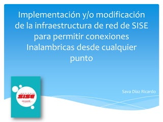 Implementación y/o modificación
de la infraestructura de red de SISE
para permitir conexiones
Inalambricas desde cualquier
punto
Sava Díaz Ricardo
 