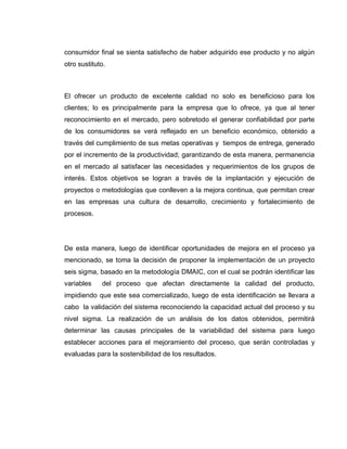 11
consumidor final se sienta satisfecho de haber adquirido ese producto y no algún
otro sustituto.
El ofrecer un producto de excelente calidad no solo es beneficioso para los
clientes; lo es principalmente para la empresa que lo ofrece, ya que al tener
reconocimiento en el mercado, pero sobretodo el generar confiabilidad por parte
de los consumidores se verá reflejado en un beneficio económico, obtenido a
través del cumplimiento de sus metas operativas y tiempos de entrega, generado
por el incremento de la productividad; garantizando de esta manera, permanencia
en el mercado al satisfacer las necesidades y requerimientos de los grupos de
interés. Estos objetivos se logran a través de la implantación y ejecución de
proyectos o metodologías que conlleven a la mejora continua, que permitan crear
en las empresas una cultura de desarrollo, crecimiento y fortalecimiento de
procesos.
De esta manera, luego de identificar oportunidades de mejora en el proceso ya
mencionado, se toma la decisión de proponer la implementación de un proyecto
seis sigma, basado en la metodología DMAIC, con el cual se podrán identificar las
variables del proceso que afectan directamente la calidad del producto,
impidiendo que este sea comercializado, luego de esta identificación se llevara a
cabo la validación del sistema reconociendo la capacidad actual del proceso y su
nivel sigma. La realización de un análisis de los datos obtenidos, permitirá
determinar las causas principales de la variabilidad del sistema para luego
establecer acciones para el mejoramiento del proceso, que serán controladas y
evaluadas para la sostenibilidad de los resultados.
 