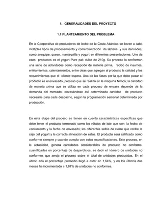12
1. GENERALIDADES DEL PROYECTO
1.1 PLANTEAMIENTO DEL PROBLEMA
En la Cooperativa de productores de leche de la Costa Atlántica se llevan a cabo
múltiples tipos de procesamiento y comercialización de lácteos y sus derivados,
como arequipe, queso, mantequilla y yogurt en diferentes presentaciones. Uno de
esos productos es el yogurt Pure pak dulce de 210g. Su proceso lo conforman
una serie de actividades como recepción de materia prima, recibo de insumos,
enfriamientos, calentamientos, entre otras que agregan al producto la calidad y los
requerimientos que el cliente espera. Una de las fases por la que debe pasar el
producto es el envasado, proceso que se realiza en la maquina Nimco; la cantidad
de materia prima que se utiliza en cada proceso de envase depende de la
demanda del mercado, envasándose así determinada cantidad de producto
necesaria para cada despacho, según la programación semanal determinada por
producción.
En esta etapa del proceso se tienen en cuenta características específicas que
debe tener el producto terminado como los rótulos de lote que son: la fecha de
vencimiento y la fecha de envasado; los diferentes sellos de cierre que recibe la
caja del yogurt y la correcta alineación de estos. El producto será calificado como
conforme siempre y cuando cumpla con estas especificaciones. Este proceso, en
la actualidad, genera cantidades considerables de producto no conforme,
cuantificadas en porcentaje de desperdicios, es decir el número de unidades no
conformes que arroja el proceso sobre el total de unidades producidas. En el
último año el porcentaje promedio llegó a estar en 1,64%, y en los últimos dos
meses ha incrementado a 1,97% de unidades no conformes.
 