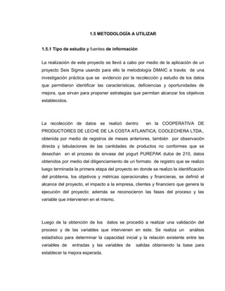 17
1.5 METODOLOGÍA A UTILIZAR
1.5.1 Tipo de estudio y fuentes de información
La realización de este proyecto se llevó a cabo por medio de la aplicación de un
proyecto Seis Sigma usando para ello la metodología DMAIC a través de una
investigación práctica que se evidencio por la recolección y estudio de los datos
que permitieron identificar las características, deficiencias y oportunidades de
mejora, que sirvan para proponer estrategias que permitan alcanzar los objetivos
establecidos.
La recolección de datos se realizó dentro en la COOPERATIVA DE
PRODUCTORES DE LECHE DE LA COSTA ATLANTICA, COOLECHERA LTDA.,
obtenida por medio de registros de meses anteriores, también por observación
directa y tabulaciones de las cantidades de productos no conformes que se
desechan en el proceso de envase del yogurt PUREPAK dulce de 210, datos
obtenidos por medio del diligenciamiento de un formato de registro que se realizo
luego terminada la primera etapa del proyecto en donde se realizo la identificación
del problema, los objetivos y métricas operacionales y financieras, se definió el
alcance del proyecto, el impacto a la empresa, clientes y financiero que genera la
ejecución del proyecto; además se reconocieron las fases del proceso y las
variable que intervienen en el mismo.
Luego de la obtención de los datos se procedió a realizar una validación del
proceso y de las variables que intervienen en este. Se realiza un análisis
estadístico para determinar la capacidad inicial y la relación existente entre las
variables de entradas y las variables de salidas obteniendo la base para
establecer la mejora esperada.
 