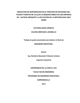 2
REDUCCION DE DESPERDICIOS EN EL PROCESO DE ENVASADO DEL
YOGURT PUREPAK DE 210 g EN LA MAQUINA NIMCO EN UNA EMPRESA
DE LACTEOS, MEDIANTE LA APLICACIÓN DE LA METODOLOGIA SEIS
SIGMA
VICTORIA DIAGO OROZCO
VALERIA MERCADO JARAMILLO
Trabajo de grado presentado para obtener el título de
INGENIERO INDUSTRIAL
Asesor
Ing. Heriberto Alexander Felizzola Jiménez
Ingeniero Industrial
UNIVERSIDAD DE LA COSTA, CUC
FACULTAD DE INGENIERIA
PROGRAMA DE INGENIERIA INDUSTRIAL
BARRANQUILLA
2013
 