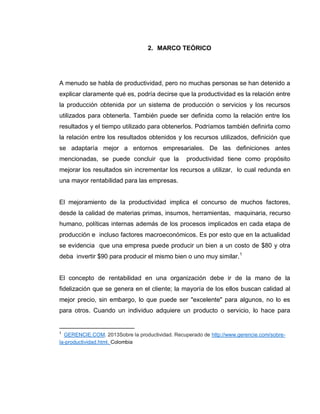 20
2. MARCO TEÓRICO
A menudo se habla de productividad, pero no muchas personas se han detenido a
explicar claramente qué es, podría decirse que la productividad es la relación entre
la producción obtenida por un sistema de producción o servicios y los recursos
utilizados para obtenerla. También puede ser definida como la relación entre los
resultados y el tiempo utilizado para obtenerlos. Podríamos también definirla como
la relación entre los resultados obtenidos y los recursos utilizados, definición que
se adaptaría mejor a entornos empresariales. De las definiciones antes
mencionadas, se puede concluir que la productividad tiene como propósito
mejorar los resultados sin incrementar los recursos a utilizar, lo cual redunda en
una mayor rentabilidad para las empresas.
El mejoramiento de la productividad implica el concurso de muchos factores,
desde la calidad de materias primas, insumos, herramientas, maquinaria, recurso
humano, políticas internas además de los procesos implicados en cada etapa de
producción e incluso factores macroeconómicos. Es por esto que en la actualidad
se evidencia que una empresa puede producir un bien a un costo de $80 y otra
deba invertir $90 para producir el mismo bien o uno muy similar.1
El concepto de rentabilidad en una organización debe ir de la mano de la
fidelización que se genera en el cliente; la mayoría de los ellos buscan calidad al
mejor precio, sin embargo, lo que puede ser "excelente" para algunos, no lo es
para otros. Cuando un individuo adquiere un producto o servicio, lo hace para
1
GERENCIE.COM. 2013Sobre la productividad. Recuperado de http://www.gerencie.com/sobre-
la-productividad.html. Colombia
 