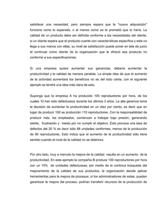 21
satisfacer una necesidad, pero siempre espera que la "nueva adquisición"
funcione como lo esperado, o al menos como se le prometió que lo haría. La
calidad de un producto debe ser definida conforme a las necesidades del cliente,
si un cliente espera que el producto cuente con características específica y este no
llega a sus manos con ellas, su nivel de satisfacción puede poner en tela de juicio
el continuar como cliente de la organización que le ofreció ese producto no
conforme a sus especificaciones.
Si una empresa quiere aumentar sus ganancias, debería aumentar la
productividad y la calidad de manera paralela. La simple idea de que el aumento
de la actividad aumentará los beneficios no es del todo cierta, con el siguiente
ejemplo se tendrá una idea más clara de esto.
Suponga que la empresa A ha producido 100 reproductores por hora, de los
cuales 10 han sido defectuosos durante los últimos 3 años. La alta gerencia toma
la decisión de aumentar la productividad en un diez por ciento, es decir que en
lugar de producir 100 se producirán 110 reproductores. Con la responsabilidad de
producir más, los empleados, comienzan a trabajar bajo presión, generando
estrés, frustración y miedo por no cumplir el objetivo. Esto provoca una tasa de
defectos del 20 % es decir sólo 88 unidades conformes, menos de la producción
de 90 reproductores. Esto indica que el aumento de la productividad sólo tiene
sentido cuando el nivel de la calidad no se deteriora.
Por otro lado, muy a menudo la mejora de la calidad resulta en un aumento de la
productividad. En este ejemplo la compañía B produce 100 reproductores por hora
con un 10% de unidades defectuosas, por medio de la continua búsqueda del
mejoramiento de la calidad de sus productos, la organización decide aplicar
herramientas para la mejora de procesos; si los administradores de estas, pueden
garantizar la mejora del proceso, podrían transferir recursos de la producción de
 