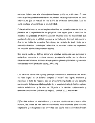 22
unidades defectuosas a la fabricación de buenos productos adicionales. En este
caso, la gestión para el mejoramiento del proceso hace algunos cambios sin costo
adicional, lo que se traduce en sólo el 5% de productos defectuosos. Esto da
como resultado un aumento de la productividad.
En la actualidad una de las estrategias más utilizadas para el mejoramiento de los
procesos es la implementación de proyectos Seis Sigma para la reducción de
defectos; los procesos productivos generan muchos tipos de desperdicios que
afectan directamente la utilidad esperada y es vital poder disminuir este número.
Cuando se habla de proyectos Seis sigma, se hablaría del total éxito en la
aplicación de estos, cuando por cada millón de unidades producidas se generan
3.4 unidades defectuosas (nivel seis sigma).
Seis sigma puede ser definido como “una iniciativa estratégica para aumentar la
rentabilidad, aumentar la cuota de mercado y mejorar la satisfacción del cliente a
través de herramientas estadísticas que puedan generar ganancias significativas
en la calidad de los productos” (Sung, 2003, p.1)
Otra forma de definir Seis sigma y que captura la amplitud y flexibilidad del mismo
es: “seis sigma es un sistema completo y flexible para lograr, mantener y
maximizar el éxito del negocio, este es únicamente impulsado por una estrecha
comprensión de las necesidades del cliente, el uso disciplinado de hechos, datos y
análisis estadísticos, y la atención diligente a la gestión, mejoramiento y
reestructuración de los procesos de negocio.” (Pande, 2000, Preface XI)
[3]Esta herramienta ha sido utilizada por un gran número de empresas a nivel
mundial, las cuales se han visto en situaciones poco favorables para su futuro
empresarial y en la aplicación de proyectos Seis Sigma han encontrado salvación
 