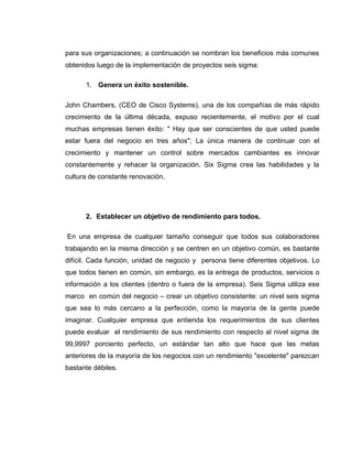 23
para sus organizaciones; a continuación se nombran los beneficios más comunes
obtenidos luego de la implementación de proyectos seis sigma:
1. Genera un éxito sostenible.
John Chambers, (CEO de Cisco Systems), una de los compañías de más rápido
crecimiento de la última década, expuso recientemente, el motivo por el cual
muchas empresas tienen éxito: " Hay que ser conscientes de que usted puede
estar fuera del negocio en tres años"; La única manera de continuar con el
crecimiento y mantener un control sobre mercados cambiantes es innovar
constantemente y rehacer la organización. Six Sigma crea las habilidades y la
cultura de constante renovación.
2. Establecer un objetivo de rendimiento para todos.
En una empresa de cualquier tamaño conseguir que todos sus colaboradores
trabajando en la misma dirección y se centren en un objetivo común, es bastante
difícil. Cada función, unidad de negocio y persona tiene diferentes objetivos. Lo
que todos tienen en común, sin embargo, es la entrega de productos, servicios o
información a los clientes (dentro o fuera de la empresa). Seis Sigma utiliza ese
marco en común del negocio – crear un objetivo consistente: un nivel seis sigma
que sea lo más cercano a la perfección, como la mayoría de la gente puede
imaginar. Cualquier empresa que entienda los requerimientos de sus clientes
puede evaluar el rendimiento de sus rendimiento con respecto al nivel sigma de
99,9997 porciento perfecto, un estándar tan alto que hace que las metas
anteriores de la mayoría de los negocios con un rendimiento "excelente" parezcan
bastante débiles.
 
