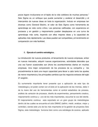 25
pocos logran involucrarse en el tejido de la vida cotidiana de muchas personas.”
Seis Sigma es un enfoque que puede aumentar y acelerar el desarrollo y el
intercambio de nuevas ideas en toda la organización. Incluso en empresas tan
diversas como General Electric, el valor de Seis Sigma como herramienta de
aprendizaje es visto como crítico. Las personas calificadas, con experiencia en
procesos y en gestión y mejoramiento pueden desplazarse en una curva de
aprendizaje más corta, trayendo con ellos mejores ideas y la capacidad de
aplicarlas más rápidamente. Las ideas pueden ser compartidas y el rendimiento en
comparación con más facilidad.
6. Ejecuta el cambio estratégico.
La introducción de nuevos productos, el lanzamiento de nuevos empresas, entrar
en nuevos mercados, adquirir nuevas organizaciones, actividades laborales que
una vez fueron ocasionales son ahora los acontecimientos diarios en muchas
empresas. Una mejor comprensión de los procesos de su compañía y los
procedimientos le dará una mayor capacidad para llevar a cabo tanto los ajustes
de menor importancia y los principales cambios que los negocios exitosos del siglo
21 exigirán.
Es sumamente importante tener presente que a aplicación de este tipo de
metodología y el poder contar con el éxito en la aplicación de las mismas, debe ir
de la mano del uso de herramientas como el control estadístico de proceso,
análisis de variación de procesos, diseño de experimentos, pensamiento creativo,
mejoramiento continuo y uno de los más importantes, escuchar la voz del cliente.
El mejoramiento continuo esta soportado en un gran grupo de metodologías
dentro de las cuales se encuentra el ciclo DMAIC (definir, medir, analizar, mejor y
controlar), siendo este uno de los más importante en la gestión de proyectos Seis
Sigma, esta metodología funciona bien como una estrategia de avance, aplicado
 